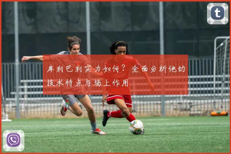 库利巴利实力如何？全面分析他的技术特点与场上作用