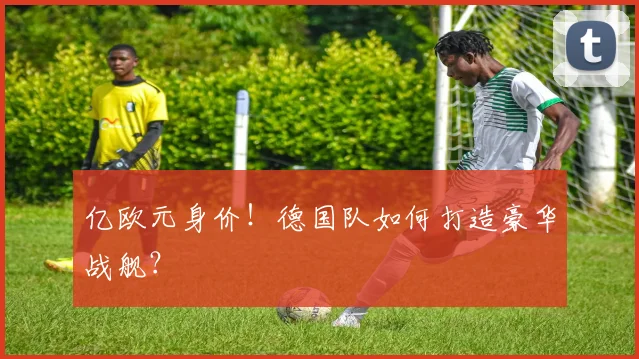 亿欧元身价！德国队如何打造豪华战舰？