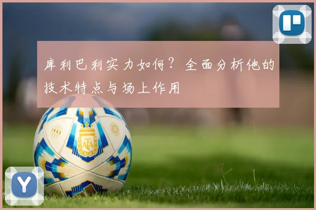 库利巴利实力如何？全面分析他的技术特点与场上作用