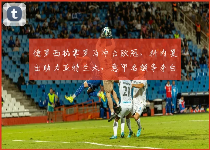 德罗西执掌罗马冲击欧冠，科内复出助力亚特兰大，意甲名额争夺白热化