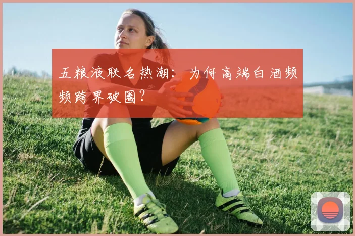五粮液联名热潮：为何高端白酒频频跨界破圈？