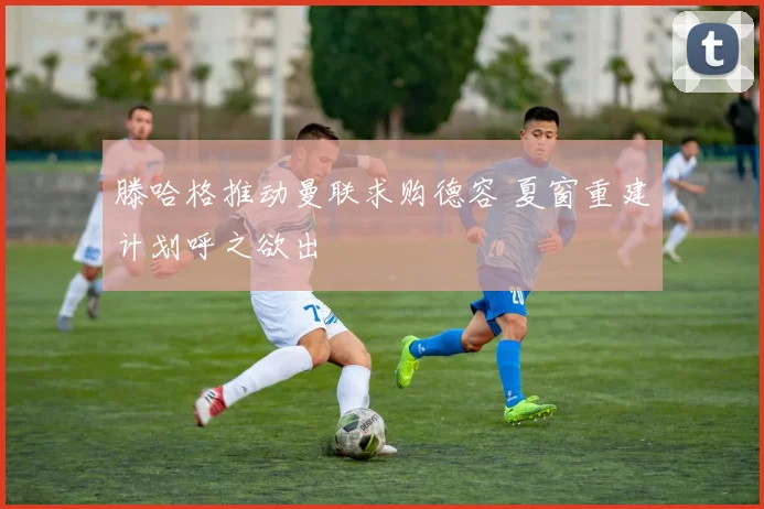 滕哈格推动曼联求购德容 夏窗重建计划呼之欲出