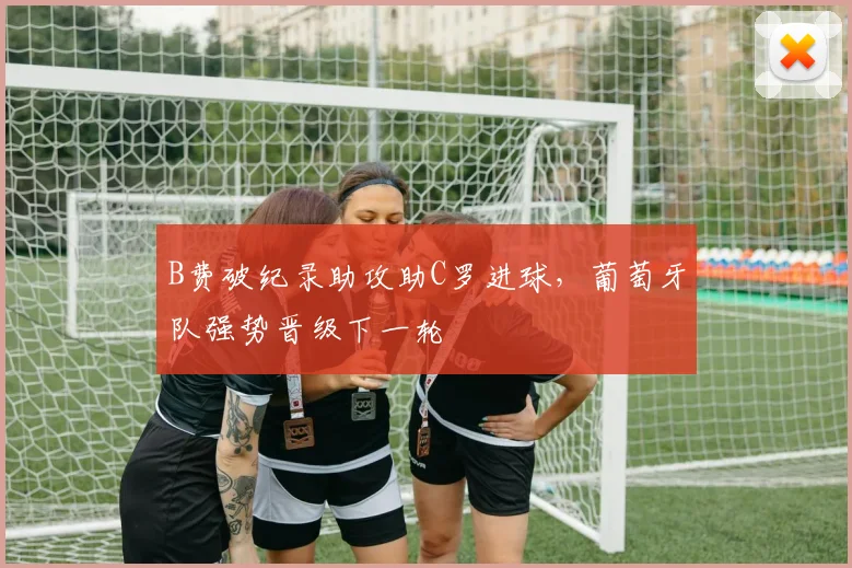 B费破纪录助攻助C罗进球，葡萄牙队强势晋级下一轮