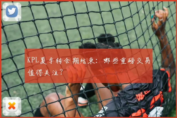 KPL夏季转会期结束：哪些重磅交易值得关注？
