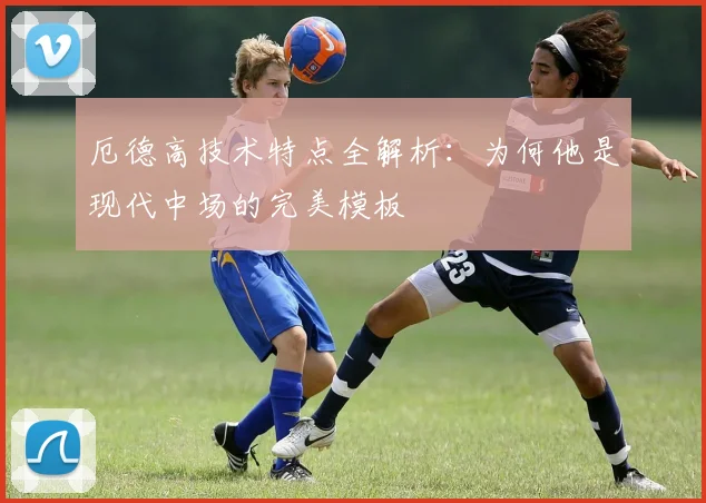 厄德高技术特点全解析：为何他是现代中场的完美模板
