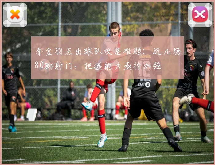 李金羽点出球队攻坚难题：近几场80脚射门，把握能力亟待加强