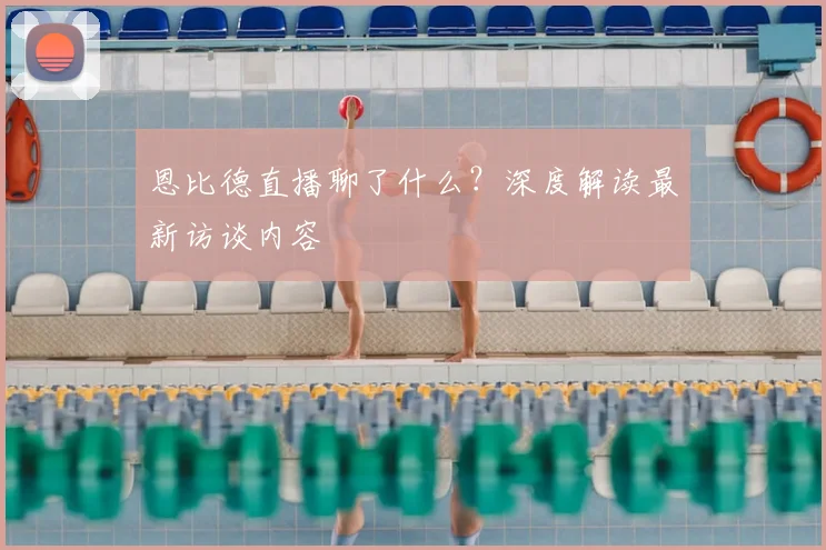 恩比德直播聊了什么？深度解读最新访谈内容